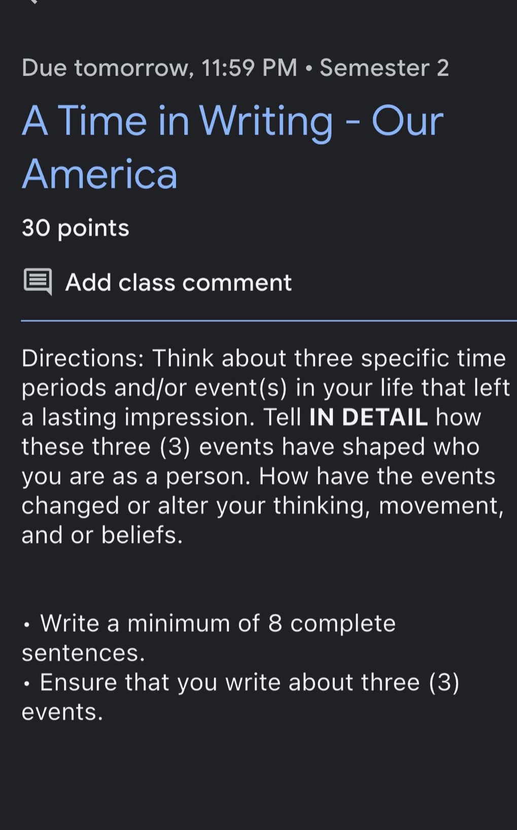 due tomorrow, 11:59 pm · semester 2\na time in writing - our america\n30 points\nadd class comment\ndirections: think about three specific time periods and/or event(s) in your life that left a lasting impression. tell in detail how these three (3) events have shaped who you are as a person. how have the events changed or alter your thinking, movement, and or beliefs.\n· write a minimum of 8 complete sentences.\n· ensure that you write about three (3) events.