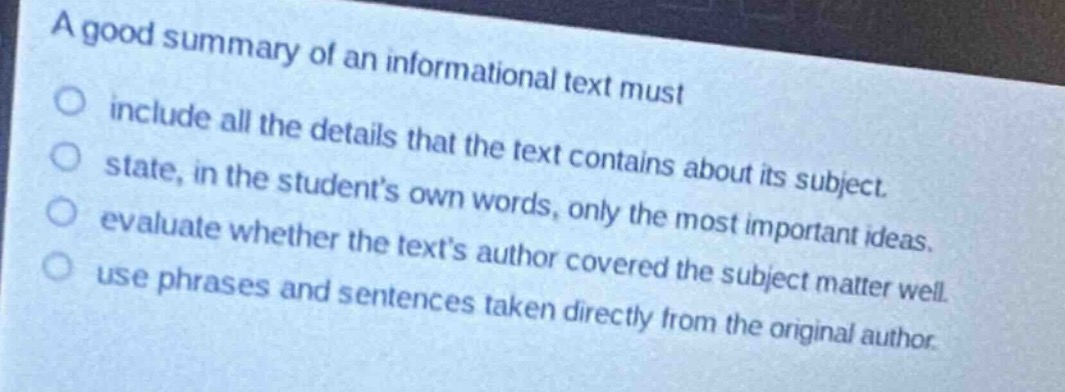 a good summary of an informational text must\ninclude all the details that the text contains about its subject.\nstate, in the student’s own words, only the most important ideas.\nevaluate whether the text’s author covered the subject matter well.\nuse phrases and sentences taken directly from the original author.