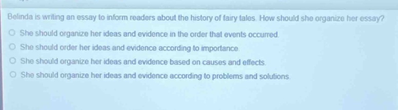 belinda is writing an essay to inform readers about the history of fairy tales. how should she organize her essay?\nshe should organize her ideas and evidence in the order that events occurred.\nshe should order her ideas and evidence according to importance.\nshe should organize her ideas and evidence based on causes and effects.\nshe should organize her ideas and evidence according to problems and solutions.