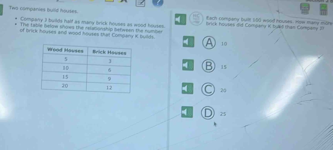 two companies build houses.\n• company j builds half as many brick houses as wood houses.\n• the table below shows the relationship between the number of brick houses and wood houses that company k builds.\n\n| wood houses | brick houses |\n| ---- | ---- |\n| 5 | 3 |\n| 10 | 6 |\n| 15 | 9 |\n| 20 | 12 |\n\neach company built 100 wood houses. how many more brick houses did company k build than company j?\n(a) 10\n(b) 15\n(c) 20\n(d) 25