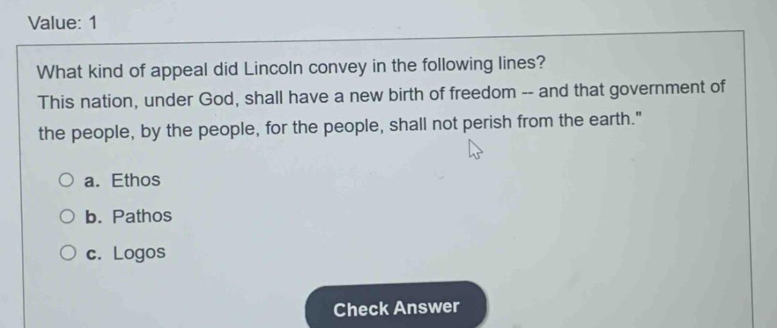 value: 1\nwhat kind of appeal did lincoln convey in the following lines? this nation, under god, shall have a new birth of freedom -- and that government of the people, by the people, for the people, shall not perish from the earth.\n○ a. ethos\n○ b. pathos\n○ c. logos\ncheck answer