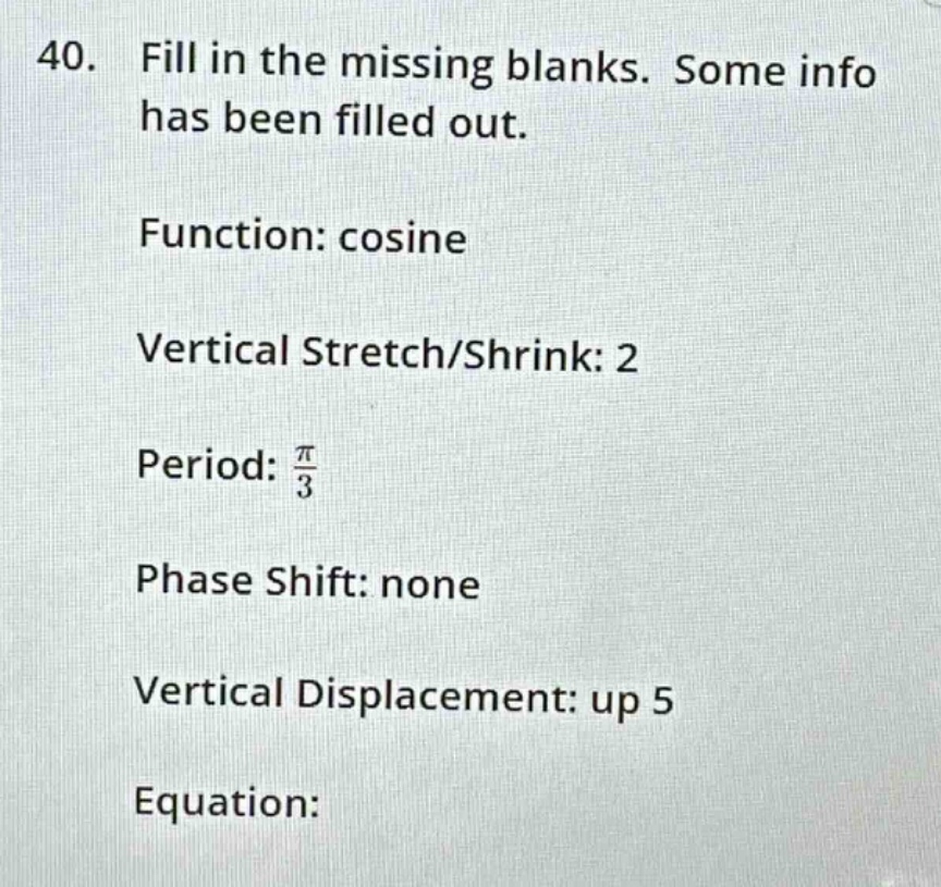40. fill in the missing blanks. some info has been filled out.\nfunction: cosine\nvertical stretch/shrink: 2\nperiod: $\frac{pi}{3}$\nphase shift: none\nvertical displacement: up 5\nequation:
