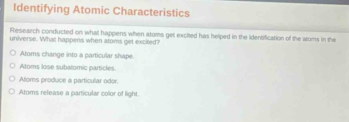 identifying atomic characteristics\nresearch conducted on what happens when atoms get excited has helped in the identification of the atoms in the universe. what happens when atoms get excited?\natoms change into a particular shape.\natoms lose subatomic particles.\natoms produce a particular odor.\natoms release a particular color of light.