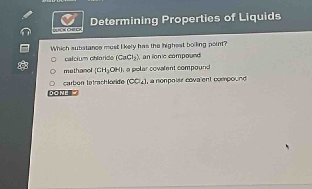 determining properties of liquids\nwhich substance most likely has the highest boiling point?\ncalcium chloride (cacl₂), an ionic compound\nmethanol (ch₃oh), a polar covalent compound\ncarbon tetrachloride (ccl₄), a nonpolar covalent compound