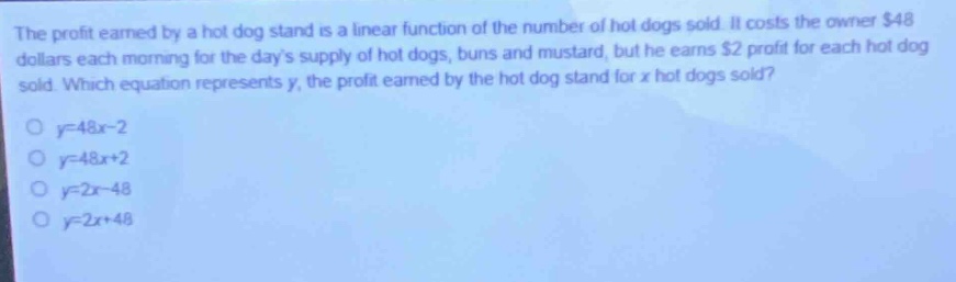 the profit earned by a hot - dog stand is a linear function of the number of hot dogs sold. it costs the owner $48 dollars each morning for the days supply of hot dogs, buns and mustard, but he earns $2 profit for each hot dog sold. which equation represents y, the profit earned by the hot - dog stand for x hot dogs sold?\no y = 48x - 2\no y = 48x+2\no y = 2x - 48\no y = 2x+48