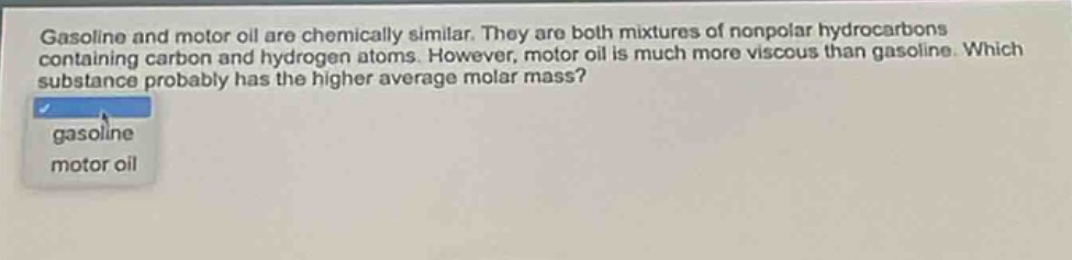 gasoline and motor oil are chemically similar. they are both mixtures of nonpolar hydrocarbons containing carbon and hydrogen atoms. however, motor oil is much more viscous than gasoline. which substance probably has the higher average molar mass? gasoline motor oil