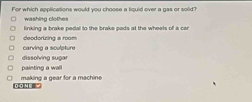 for which applications would you choose a liquid over a gas or solid?\nwashing clothes\nlinking a brake pedal to the brake pads at the wheels of a car\ndeodorizing a room\ncarving a sculpture\ndissolving sugar\npainting a wall\nmaking a gear for a machine\ndone