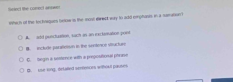 select the correct answer. which of the techniques below is the most direct way to add emphasis in a narration? a. add punctuation, such as an exclamation point b. include parallelism in the sentence structure c. begin a sentence with a prepositional phrase d. use long, detailed sentences without pauses
