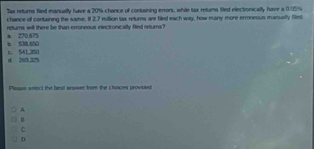 tax returns filed manually have a 20% chance of containing errors, while tax returns filed electronically have a 0.05% chance of containing the same. if 2.7 million tax returns are filed each way, how many more erroneous manually - filed returns will there be than erroneous electronically - filed returns?\na. 270,675\nb. 538,650\nc. 541,350\nd. 269,325\nplease select the best answer from the choices provided