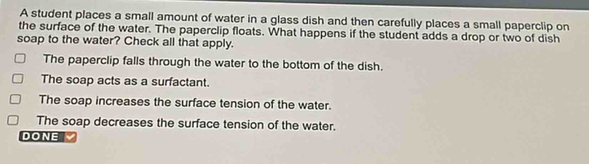 a student places a small amount of water in a glass dish and then carefully places a small paperclip on the surface of the water. the paperclip floats. what happens if the student adds a drop or two of dish soap to the water? check all that apply. the paperclip falls through the water to the bottom of the dish. the soap acts as a surfactant. the soap increases the surface tension of the water. the soap decreases the surface tension of the water. done