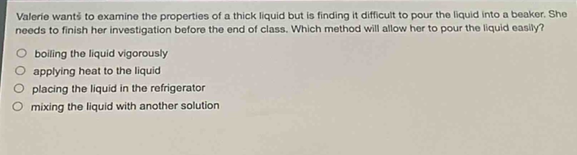 valerie wants to examine the properties of a thick liquid but is finding it difficult to pour the liquid into a beaker. she needs to finish her investigation before the end of class. which method will allow her to pour the liquid easily?\n○ boiling the liquid vigorously\n○ applying heat to the liquid\n○ placing the liquid in the refrigerator\n○ mixing the liquid with another solution