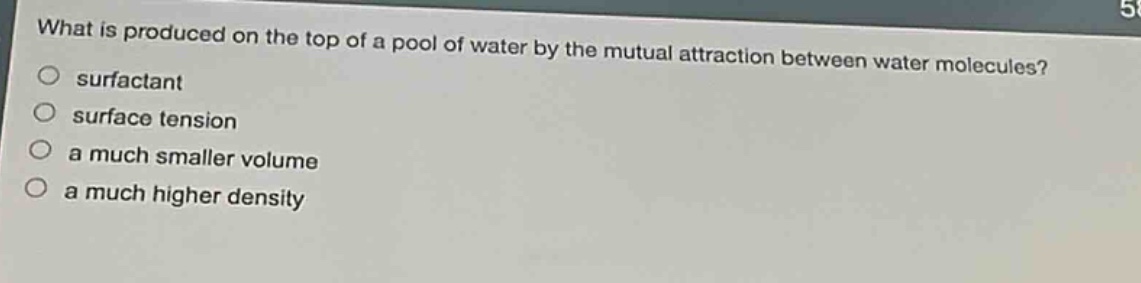 what is produced on the top of a pool of water by the mutual attraction between water molecules?\n○ surfactant\n○ surface tension\n○ a much smaller volume\n○ a much higher density