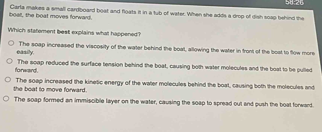 carla makes a small cardboard boat and floats it in a tub of water. when she adds a drop of dish soap behind the boat, the boat moves forward.\nwhich statement best explains what happened?\nthe soap increased the viscosity of the water behind the boat, allowing the water in front of the boat to flow more easily.\nthe soap reduced the surface tension behind the boat, causing both water molecules and the boat to be pulled forward.\nthe soap increased the kinetic energy of the water molecules behind the boat, causing both the molecules and the boat to move forward.\nthe soap formed an immiscible layer on the water, causing the soap to spread out and push the boat forward.