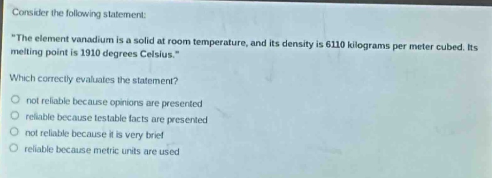 consider the following statement: \the element vanadium is a solid at room temperature, and its density is 6110 kilograms per meter cubed. its melting point is 1910 degrees celsius.\ which correctly evaluates the statement? not reliable because opinions are presented reliable because testable facts are presented not reliable because it is very brief reliable because metric units are used
