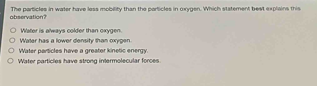 the particles in water have less mobility than the particles in oxygen. which statement best explains this observation?\no water is always colder than oxygen.\no water has a lower density than oxygen.\no water particles have a greater kinetic energy.\no water particles have strong intermolecular forces.