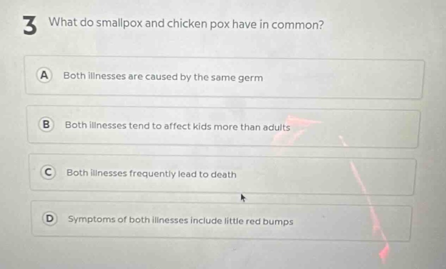 3 what do smallpox and chicken pox have in common?\na both illnesses are caused by the same germ\nb both illnesses tend to affect kids more than adults\nc both illnesses frequently lead to death\nd symptoms of both illnesses include little red bumps