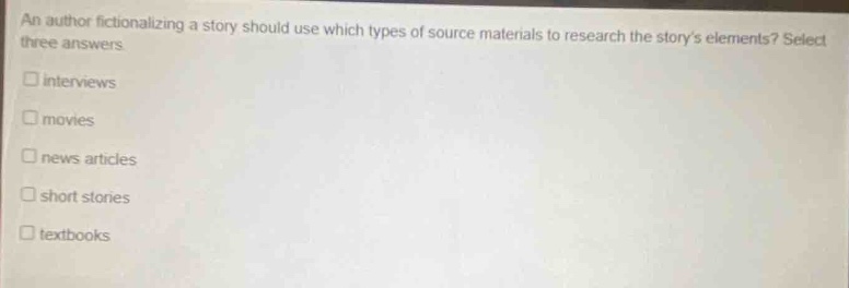 an author fictionalizing a story should use which types of source materials to research the storys elements? select three answers\n□ interviews\n□ movies\n□ news articles\n□ short stories\n□ textbooks