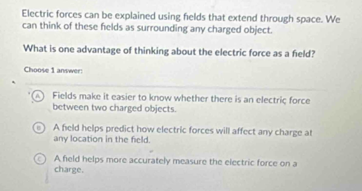 electric forces can be explained using fields that extend through space. we can think of these fields as surrounding any charged object.\nwhat is one advantage of thinking about the electric force as a field?\nchoose 1 answer:\na fields make it easier to know whether there is an electric force between two charged objects.\nb a field helps predict how electric forces will affect any charge at any location in the field.\nc a field helps more accurately measure the electric force on a charge.