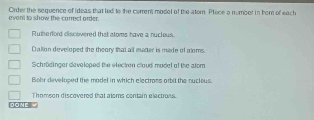 order the sequence of ideas that led to the current model of the atom. place a number in front of each event to show the correct order.\nrutherford discovered that atoms have a nucleus.\ndalton developed the theory that all matter is made of atoms.\nschrödinger developed the electron cloud model of the atom.\nbohr developed the model in which electrons orbit the nucleus.\nthomson discovered that atoms contain electrons.