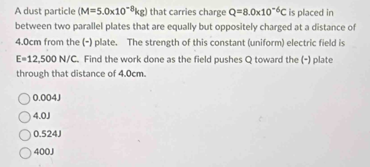 a dust particle (m = 5.0x10^(-8)kg) that carries charge q = 8.0x10^(-6)c is placed in between two parallel plates that are equally but oppositely charged at a distance of 4.0cm from the (-) plate. the strength of this constant (uniform) electric field is e = 12,500 n/c. find the work done as the field pushes q toward the (-) plate through that distance of 4.0cm.\n0.004j\n4.0j\n0.524j\n400j