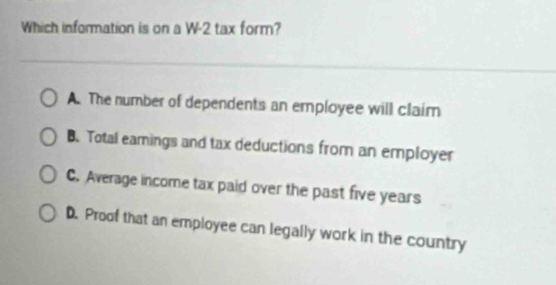 which information is on a w - 2 tax form?\n\na. the number of dependents an employee will claim\nb. total earnings and tax deductions from an employer\nc. average income tax paid over the past five years\nd. proof that an employee can legally work in the country