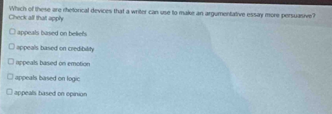 which of these are rhetorical devices that a writer can use to make an argumentative essay more persuasive? check all that apply\n□ appeals based on beliefs\n□ appeals based on credibility\n□ appeals based on emotion\n□ appeals based on logic\n□ appeals based on opinion