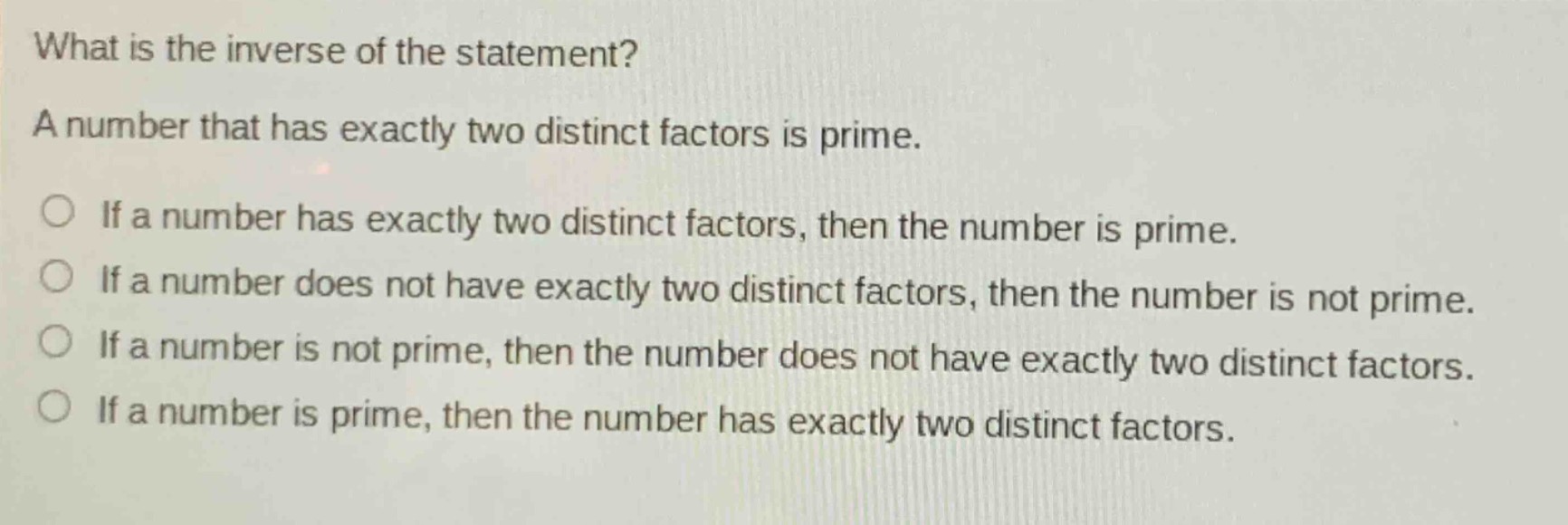 what is the inverse of the statement? a number that has exactly two distinct factors is prime. if a number has exactly two distinct factors, then the number is prime. if a number does not have exactly two distinct factors, then the number is not prime. if a number is not prime, then the number does not have exactly two distinct factors. if a number is prime, then the number has exactly two distinct factors.