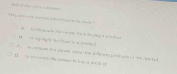 select the correct answer\nwhy are commercial advertisements made?\na. to dissuade the viewer from buying a product\nb. to highlight the flaws of a product\nc. to confuse the viewer about the different products in the market\nd. to convince the viewer to buy a product