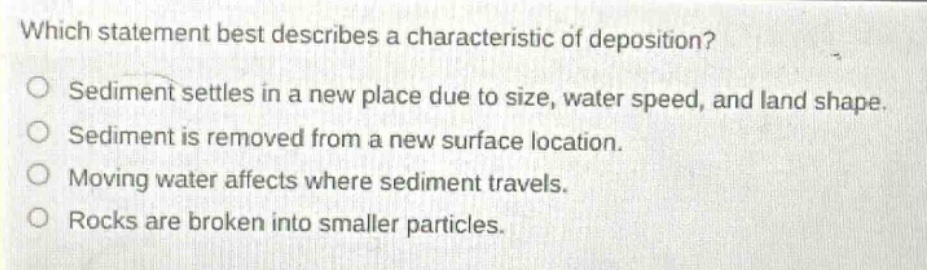 which statement best describes a characteristic of deposition?\nsediment settles in a new place due to size, water speed, and land shape.\nsediment is removed from a new surface location.\nmoving water affects where sediment travels.\nrocks are broken into smaller particles.