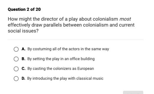 question 2 of 20\nhow might the director of a play about colonialism most effectively draw parallels between colonialism and current social issues?\na. by costuming all of the actors in the same way\nb. by setting the play in an office building\nc. by casting the colonizers as european\nd. by introducing the play with classical music