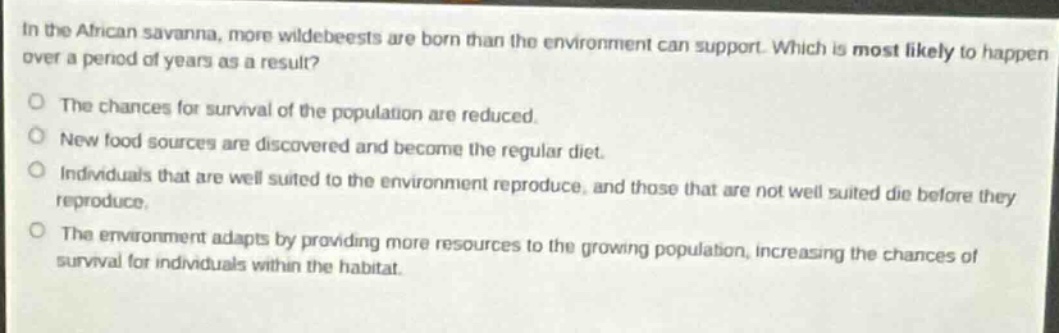 in the african savanna, more wildebeests are born than the environment can support. which is most likely to happen over a period of years as a result?\nthe chances for survival of the population are reduced.\nnew food sources are discovered and become the regular diet.\nindividuals that are well - suited to the environment reproduce, and those that are not well - suited die before they reproduce.\nthe environment adapts by providing more resources to the growing population, increasing the chances of survival for individuals within the habitat.