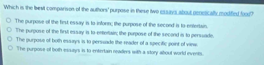 which is the best comparison of the authors purpose in these two essays about genetically - modified food?\nthe purpose of the first essay is to inform; the purpose of the second is to entertain.\nthe purpose of the first essay is to entertain; the purpose of the second is to persuade.\nthe purpose of both essays is to persuade the reader of a specific point of view.\nthe purpose of both essays is to entertain readers with a story about world events.