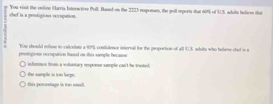 you visit the online harris interactive poll. based on the 2223 responses, the poll reports that 60% of u.s. adults believe that chef is a prestigious occupation.\nyou should refuse to calculate a 95% confidence interval for the proportion of all u.s. adults who believe chef is a prestigious occupation based on this sample because\ninference from a voluntary response sample cant be trusted.\nthe sample is too large.\nthis percentage is too small.