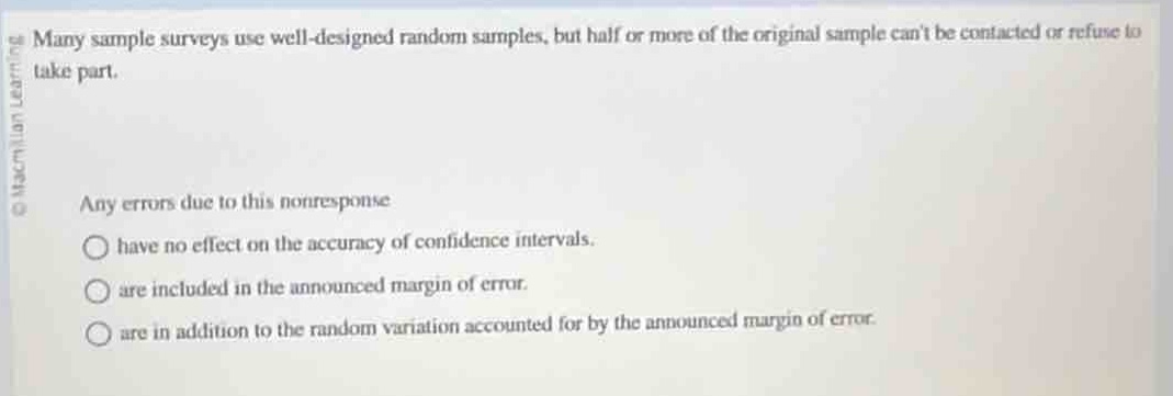 many sample surveys use well - designed random samples, but half or more of the original sample cant be contacted or refuse to take part. any errors due to this nonresponse have no effect on the accuracy of confidence intervals. are included in the announced margin of error. are in addition to the random variation accounted for by the announced margin of error.