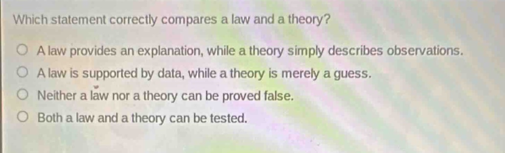 which statement correctly compares a law and a theory?\na law provides an explanation, while a theory simply describes observations.\na law is supported by data, while a theory is merely a guess.\nneither a law nor a theory can be proved false.\nboth a law and a theory can be tested.
