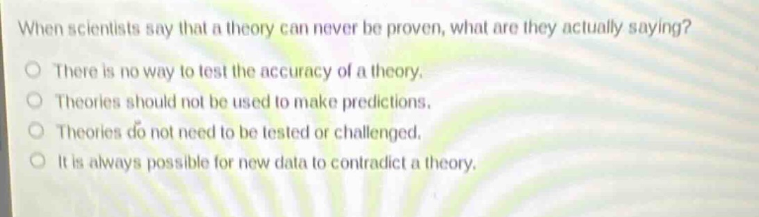 when scientists say that a theory can never be proven, what are they actually saying?\nthere is no way to test the accuracy of a theory.\ntheories should not be used to make predictions.\ntheories do not need to be tested or challenged.\nit is always possible for new data to contradict a theory.