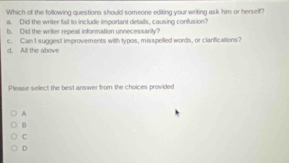 which of the following questions should someone editing your writing ask him or herself? a. did the writer fail to include important details, causing confusion? b. did the writer repeat information unnecessarily? c. can i suggest improvements with typos, misspelled words, or clarifications? d. all the above please select the best answer from the choices provided