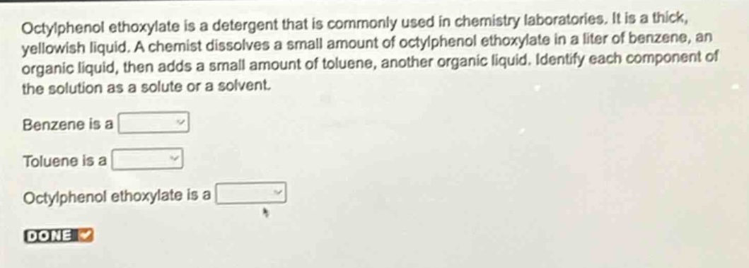 octylphenol ethoxylate is a detergent that is commonly used in chemistry laboratories. it is a thick, yellowish liquid. a chemist dissolves a small amount of octylphenol ethoxylate in a liter of benzene, an organic liquid, then adds a small amount of toluene, another organic liquid. identify each component of the solution as a solute or a solvent.\nbenzene is a \ntoluene is a \noctylphenol ethoxylate is a \ndone