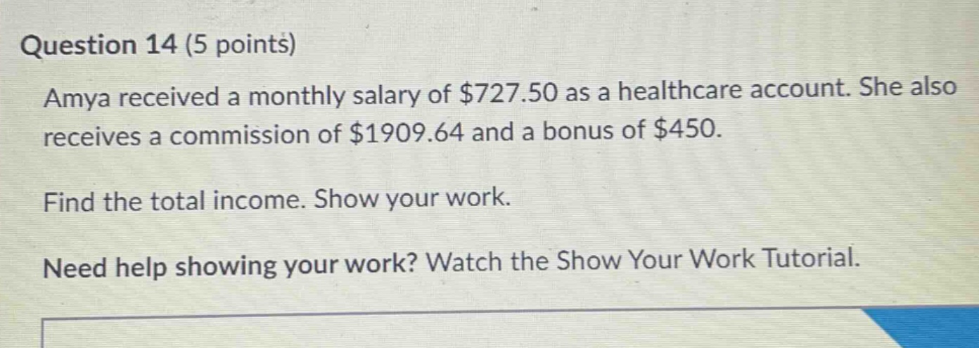 question 14 (5 points)\namya received a monthly salary of $727.50 as a healthcare account. she also receives a commission of $1909.64 and a bonus of $450.\nfind the total income. show your work.\nneed help showing your work? watch the show your work tutorial.