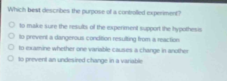 which best describes the purpose of a controlled experiment?\no to make sure the results of the experiment support the hypothesis\no to prevent a dangerous condition resulting from a reaction\no to examine whether one variable causes a change in another\no to prevent an undesired change in a variable