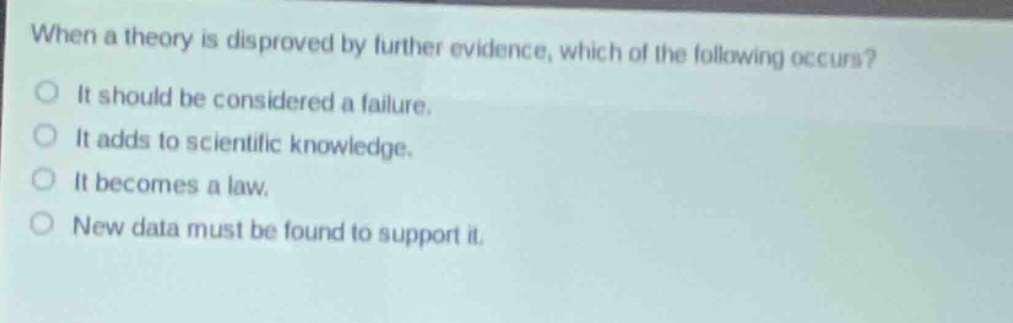 when a theory is disproved by further evidence, which of the following occurs?\nit should be considered a failure.\nit adds to scientific knowledge.\nit becomes a law.\nnew data must be found to support it.