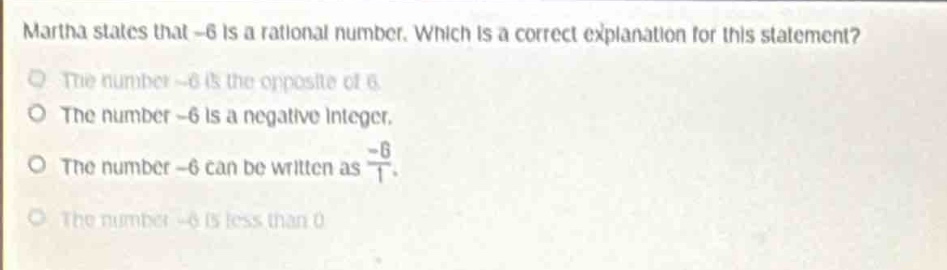 martha states that -6 is a rational number. which is a correct explanation for this statement?\nthe number -6 is the opposite of 6.\nthe number -6 is a negative integer.\nthe number -6 can be written as $\frac{-6}{1}$.\nthe number -6 is less than 0.