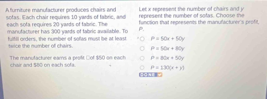 a furniture manufacturer produces chairs and sofas. each chair requires 10 yards of fabric, and each sofa requires 20 yards of fabric. the manufacturer has 300 yards of fabric available. to fulfill orders, the number of sofas must be at least twice the number of chairs. the manufacturer earns a profit of $50 on each chair and $80 on each sofa. let x represent the number of chairs and y represent the number of sofas. choose the function that represents the manufacturers profit, p.\np = 50x + 50y\np = 50x + 80y\np = 80x + 50y\np = 130(x + y)\ndone