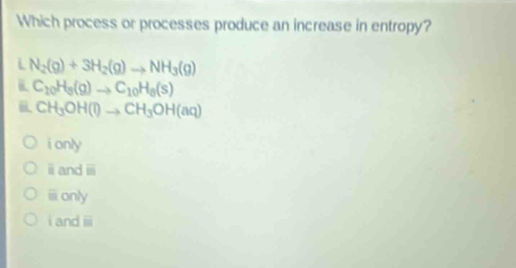 which process or processes produce an increase in entropy?\ni. n₂(g) + 3h₂(g) → nh₃(g)\nii. c₁₀h₈(g) → c₁₀h₈(s)\niii. ch₃oh(l) → ch₃oh(aq)\no i only\no ii and iii\no iii only\no i and iii