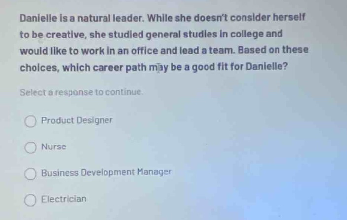 danielle is a natural leader. while she doesnt consider herself to be creative, she studied general studies in college and would like to work in an office and lead a team. based on these choices, which career path may be a good fit for danielle? select a response to continue. product designer nurse business development manager electrician
