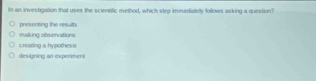 in an investigation that uses the scientific method, which step immediately follows asking a question?\n presenting the results\n making observations\n creating a hypothesis\n designing an experiment