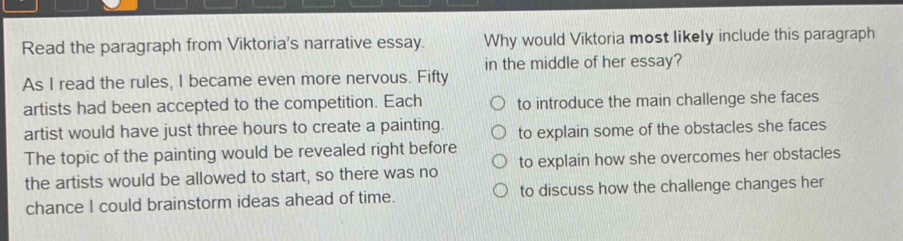 read the paragraph from viktoria’s narrative essay. as i read the rules, i became even more nervous. fifty artists had been accepted to the competition. each artist would have just three hours to create a painting. the topic of the painting would be revealed right before the artists would be allowed to start, so there was no chance i could brainstorm ideas ahead of time. why would viktoria most likely include this paragraph in the middle of her essay? to introduce the main challenge she faces to explain some of the obstacles she faces to explain how she overcomes her obstacles to discuss how the challenge changes her
