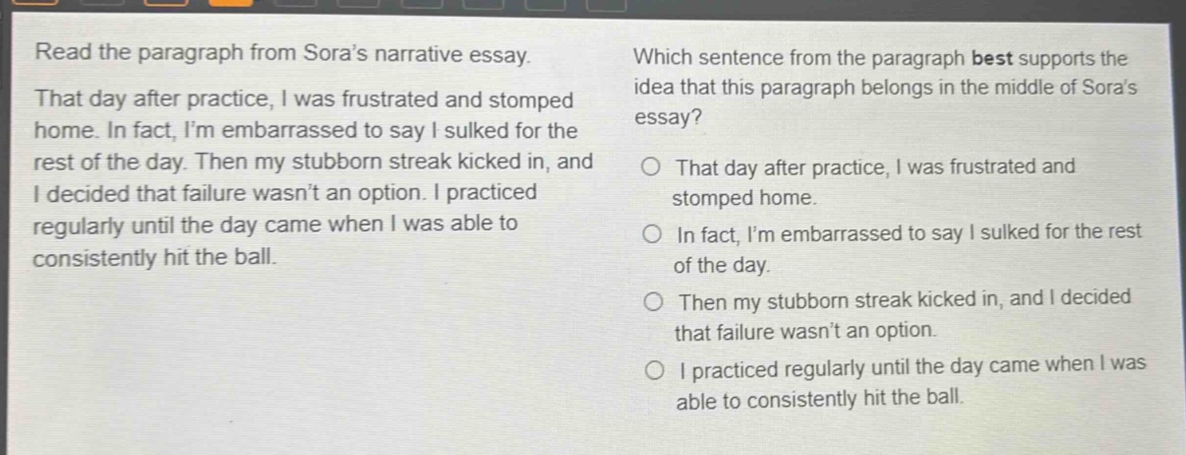 read the paragraph from sora’s narrative essay. that day after practice, i was frustrated and stomped home. in fact, i’m embarrassed to say i sulked for the rest of the day. then my stubborn streak kicked in, and i decided that failure wasn’t an option. i practiced regularly until the day came when i was able to consistently hit the ball. which sentence from the paragraph best supports the idea that this paragraph belongs in the middle of sora’s essay? that day after practice, i was frustrated and stomped home. in fact, i’m embarrassed to say i sulked for the rest of the day. then my stubborn streak kicked in, and i decided that failure wasn’t an option. i practiced regularly until the day came when i was able to consistently hit the ball.