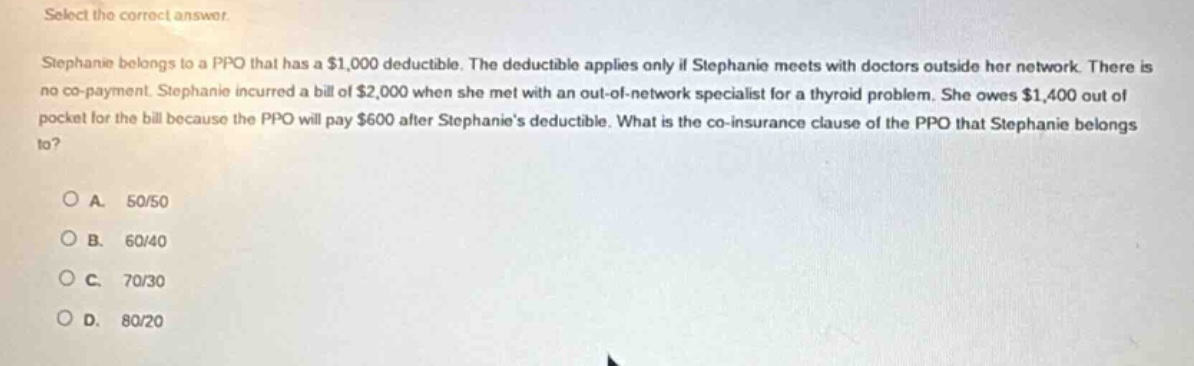 select the correct answer.\nstephanie belongs to a ppo that has a $1,000 deductible. the deductible applies only if stephanie meets with doctors outside her network. there is no co - payment. stephanie incurred a bill of $2,000 when she met with an out - of - network specialist for a thyroid problem. she owes $1,400 out of pocket for the bill because the ppo will pay $600 after stephanies deductible. what is the co - insurance clause of the ppo that stephanie belongs to?\n\na. 50/50\nb. 60/40\nc. 70/30\nd. 80/20