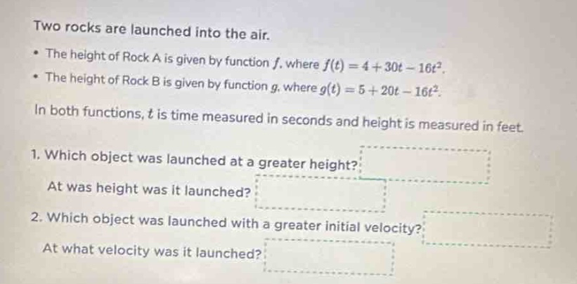 two rocks are launched into the air.\n• the height of rock a is given by function f, where f(t)=4 + 30t - 16t².\n• the height of rock b is given by function g, where g(t)=5 + 20t - 16t².\nin both functions, t is time measured in seconds and height is measured in feet.\n1. which object was launched at a greater height?\nat was height was it launched?\n2. which object was launched with a greater initial velocity?\nat what velocity was it launched?